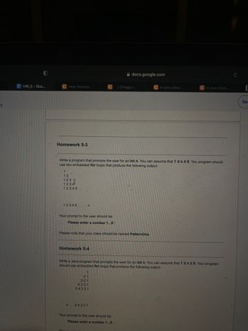 P
HW_5 - Goo...
C Help Homew...
Homework 5-3
1
12
123 T
1234
12345
12345...n
Your prompt to the user should be:
Please enter a number 1...9:
Write a program that prompts the user for an int n. You can assume that 1 ≤ n ≤ 9. You program should
use two embedded for loops that produce the following output:
Homework 5-4
Please note that your class should be named PatternOne.
1
Adocs.google.com
21
321
4321
54321
n... 54321
Blogge
| Chegg.c...
Write a Java program that prompts the user for an int n. You can assume that 1 ≤ n ≤ 9. Your program
should use embedded for loops that produce the following output:
Your prompt to the user should be:
Please enter a number 1...9:
C in java pleas...
C In java pleas...
Re