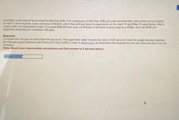 Lexington is the payroll accountant at All's Fair Gifts. The employees of All's Fair Gifts are paid semimonthly. Asa comes to Lexington
on April 7 and requests a pay advance of $1,000, which Asa will pay back in equal parts on the April 14 and May 15 paychecks. Asa is
single, with one dependent under 17, is paid $58,000 per year, contributes 3 percent of gross pay to a 401(k), and has $135 per
paycheck deducted for a Section 125 plan.
Required:
Compute the net pay on Asa's April 14 paycheck. The applicable state income tax rate is 5.25 percent. Use the wage-bracket method
for manual payroll systems with Forms W-4 from 2020 or later in Appendix C to determine the federal income tax. Assume box 2 is not
checked.
Note: Round your intermediate calculations and final answer to 2 decimal places.
Net pay