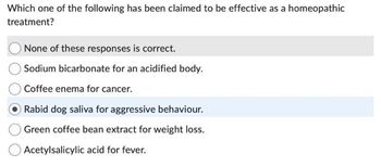 Which one of the following has been claimed to be effective as a homeopathic
treatment?
None of these responses is correct.
Sodium bicarbonate for an acidified body.
Coffee enema for cancer.
Rabid dog saliva for aggressive behaviour.
O Green coffee bean extract for weight loss.
Acetylsalicylic acid for fever.