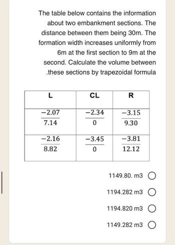 The table below contains the information
about two embankment sections. The
distance between them being 30m. The
formation width increases uniformly from
6m at the first section to 9m at the
second. Calculate the volume between
.these sections by trapezoidal formula
L
-2.07
7.14
-2.16
8.82
CL
-2.34
0
-3.45
0
R
-3.15
9.30
-3.81
12.12
1149.80.m3 O
1194.282 m3 O
1194.820 m3 O
1149.282 m3 O