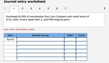 Journal entry worksheet
<
1
2
3 4 5 6 7
Purchased $3,900 of merchandise from Lyon Company with credit terms of
2/15, n/60, invoice dated April 2, and FOB shipping point.
Date
April 02
Note: Enter debits before credits.
General Journal
Debit
Credit