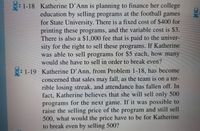 : 1-18 Katherine D'Ann is planning to finance her college
education by selling programs at the football games
for State University. There is a fixed cost of $400 for
printing these programs, and the variable cost is $3.
There is also a $1,000 fee that is paid to the univer-
sity for the right to sell these programs. If Katherine
was able to sell programs for $5 each, how many
would she have to sell in order to break even?
: 1-19 Katherine D'Ann, from Problem 1-18, has become
concerned that sales may fall, as the team is on a ter-
rible losing streak, and attendance has fallen off. In
fact, Katherine believes that she will sell only 500
programs for the next game. If it was possible to
raise the selling price of the program and still sell
500, what would the price have to be for Katherine
to break even by selling 500?
