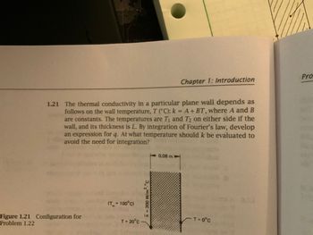 1.21 The thermal conductivity in a particular plane wall depends as
follows on the wall temperature, T (°C): k = A + BT, where A and B
are constants. The temperatures are T₁ and T2 on either side if the
wall, and its thickness is L. By integration of Fourier's law, develop
an expression for q. At what temperature should k be evaluated to
avoid the need for integration?
Figure 1.21 Configuration for
Problem 1.22
(T_= 100°C)
h = 200 W/m² °C
T= 20°C-
Chapter 1: Introduction
0.08 m
T= 0°C
Pro
Sp