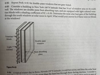 4-82 Repeat Prob. 4-81 for double-pane windows that are gray-tinted.
4-83 Consider a building in New York (40°N latitude) that has 76 m² of window area on its south
wall. The windows are double-pane heat-absorbing type, and are equipped with light-colored vene-
tian blinds with a shading coefficient of SC = 0.30. Determine the total solar heat gain of the building
through the south windows at solar noon in April. What would your answer be if there were no blinds
at the windows?
Venetian
blinds
Light -
colored
Double-pane
window
Heat-absorbing
glass
Figure P4-83
4-84 A typical winter day in Reno, Nevada (39°N latitude), is cold but sunny, and thus the solar heat
goin th
he more than the heat loss through them during daytime. Consider a
thick glass and 6.4 mm of