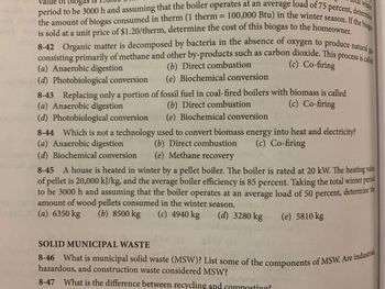 winter
de of blogas
period to be 3000 h and assuming that the boiler operates at an average load of 75 percent, determine
the amount of biogas consumed in therm (1 therm= 100,000 Btu) in the winter season. If the bioga
is sold at a unit price of $1.20/therm, determine the cost of this biogas to the homeowner.
I oxygen to produce natural gas
(c) Co-firing
8-42 Organic matter is decomposed by bacteria in the absence of
consisting primarily of methane and other by-products such as carbon dioxide. This process is called
(a) Anaerobic digestion
(d) Photobiological conversion
(b) Direct combustion
(e) Biochemical conversion
8-43 Replacing only a portion of fossil fuel in coal-fired boilers with biomass is called
(a) Anaerobic digestion
(c) Co-firing
(b) Direct combustionin
(e) Biochemical conversion
(d) Photobiological conversion
8-44 Which is not a technology used to convert biomass energy into heat and electricity?
(a) Anaerobic digestion
(b) Direct combustion (c) Co-firing
(d) Biochemical conversion (e) Methane recovery
8-45 A house is heated in winter by a pellet boiler. The boiler is rated at 20 kW. The heating value
of pellet is 20,000 kJ/kg, and the average boiler efficiency is 85 percent. Taking the total winter period
to be 3000 h and assuming that the boiler operates at an average load of 50 percent, determine the
amount of wood pellets consumed in the winter season. hind
(a) 6350 kg (b) 8500 kg (c) 4940 kg
(d) 3280 kg
(e) 5810 kg
SOLID MUNICIPAL WASTE
8-46 What is municipal solid waste (MSW)? List some of the components of MSW. Are industrial
hazardous, and construction waste considered MSW?
8-47 What is the difference between recycling and composting?