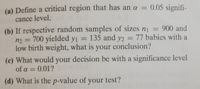 (a) Define a critical region that has an a = 0.05 signifi-
%3D
cance level.
(b) If respective random samples of sizes n = 900 and
n2 = 700 yielded y1 =
low birth weight, what is your conclusion?
135 and y2 = 77 babies with a
(c) What would your decision be with a significance level
of a = 0.01? iwollo
%3D
(d) What is the p-value of your test?
