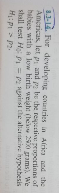 8.3-14. For developing countries in Africa and the
Americas, let pi and p2 be the respective proportions of
babies with a low birth weight (below 2500 grams). We
shall test Ho: P1 = P2 against the alternative hypothesis
H1: P1 > P2.
%3|
