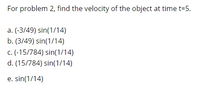 For problem 2, find the velocity of the object at time t=5.
a. (-3/49) sin(1/14)
b. (3/49) sin(1/14)
c. (-15/784) sin(1/14)
d. (15/784) sin(1/14)
e. sin(1/14)
