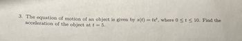 **Question 3:**

The equation of motion of an object is given by \( s(t) = te^t \), where \( 0 \leq t \leq 10 \). Find the acceleration of the object at \( t = 5 \).