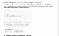 5. The following output from R presents the results from computing a linear model.
In our data example we are interested to study the relationship between TV budget and sales This R output
is for a simple data set that contains, in thousands of dollars, TV budget for 200 different markets along
with the Sales, in thousands of units, for each market.
summary (model1)
##
## Call:
## Lm (formula = Sales - TV, data = train)
##
## Residuals:
##
Min
10 Median
30
Маx
## -8.5816 -1.7845 -0.2533 2.1715 6.9345
##
## Coefficients:
Estimate Std. Error t value Pr(>|t|)
<2e-16 ***
<2e-16 ***
## (Intercept) 6.764098
0.607592
11.13
## TV
0.050284
0.003463
14.52
## ---
## Signif. codes: 0 '*o*' 0.001 '**' 0.01 '*' 0.05 '.' 0.1 '' 1
##
## Residual standard error: 3.204 on 120 degrees of freedom
## Multiple R-squared: 0.6373, Adjusted R-squared: 0.6342
## F-statistic: 210.8 on 1 and 120 DF, p-value: < 2.2e-16
confint (model1)
##
2.5 %
97.5 %
## (Intercept) 5.56110868 7.96708701
## TV
0.04342678 0.05714057
a. Test at a 5% significance level whether B, is negative.
