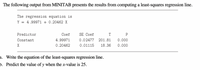 The following output from MINITAB presents the results from computing a least-squares regression line.
The regression equation is
Y = 4.99971 + 0.20462 X
Predictor
Сoef
SE Coef
T
P
Constant
4.99971
0.02477
201.81
0.000
X
0.20462
0.01115
18.36
0.000
a. Write the equation of the least-squares regression line.
b. Predict the value of y when the x-value is 25.
