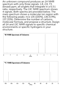 An unknown compound produces an 1H NMR
spectrum with only three signals: 1.8, 2.8, 7.5
(broad) ppm, all singlets that integrate in a 6:3:1
ratio, respectively. The 13C NMR spectrum shows
4 signals. Both spectra are provided below. The
mass spectrum shows a molecular ion region with
the following peaks: m/z 135 (100%), 136 (5.9%),
137 (33%). Determine the number of carbons,
molecular formula, and propose a structure. Assign
all 1H and 13C NMR signals to specific chemical
environments or specific hydrogens in your
structure.
'H NMR Spectrum of Unknown
8
6
PPM
13C NMR Spectrum of Unknown
160
140
80
60
100
PPM
180
120
40
20
