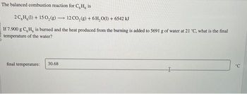 The balanced combustion reaction for C,H, is
2C,H,(1) + 150₂(g) -
-
If 7.900 g C, H, is burned and the heat produced from the burning is added to 5691 g of water at 21 °C, what is the final
temperature of the water?
final temperature:
12 CO₂(g) + 6H₂O(1) + 6542 kJ
30.68
'C