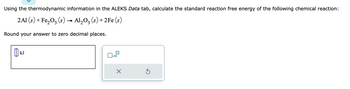 Using the thermodynamic information in the ALEKS Data tab, calculate the standard reaction free energy of the following chemical reaction:
2Al(s) + Fe₂O₂ (s) → Al₂O3 (s) + 2Fe (s)
Round your answer to zero decimal places.
KJ
x10
×
S