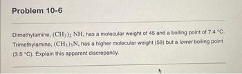 Problem 10-6
Dimethylamine, (CH3)2 NH, has a molecular weight of 45 and a boiling point of 7.4 °C.
Trimethylamine, (CH3)3N, has a higher molecular weight (59) but a lower boiling point
(3.5 °C). Explain this apparent discrepancy.