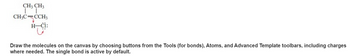 ### Drawing Molecular Structures

To draw the molecules on the canvas, use the available buttons from the Tools, Atoms, and Advanced Template toolbars. Ensure to add charges where necessary. By default, the single bond tool is active.

#### Structure Explanation:
In the image provided, a molecular structure is depicted. Follow these steps to recreate it:

1. **Identify the Atoms and Bonds:**
   - The molecule consists of carbon (C), hydrogen (H), and chlorine (Cl) atoms.
   - There is a double bond between two of the carbon atoms (C=C).
   - Single bonds connect the other atoms in the structure.

2. **Understanding the Diagram:**
   - The molecule has the following labelled groups:
     - Two CH₃ groups are attached to a single carbon atom.
     - A CH₃ group is double-bonded to a carbon which in turn is bonded to another CH₃ group.
     - Additionally, there is a hydrogen atom bonded to a chlorine atom (H-Cl bond). The chlorine atom shows an extra pair of electrons, represented by dots.

3. **Drawing Steps:**
   - Start with the central carbon atom.
   - Attach the two CH₃ groups to this carbon.
   - From the same carbon, draw another bond connecting to the double-bonded carbon.
   - Attach the third CH₃ group to the double-bonded carbon.
   - Finally, add the H-Cl bond.
   - Ensure to mark the lone pair on the chlorine atom.

This molecular structure provides an example of how to use the canvas tools effectively to represent chemical compounds accurately with the necessary bonds and charges.

### Tools and Features to Use:
- **Bonds Tool:** For drawing single and double bonds.
- **Atoms Tool:** For choosing and placing atoms like Carbon (C), Hydrogen (H), and Chlorine (Cl).
- **Advanced Templates:** For incorporating lone pairs and special charges.

By practicing with these tools, you can create precise molecular diagrams that enhance understanding of chemical structures and their interactions.