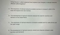 Using Source 1, which statement best explains how changes in railroad networks
affected cattle kingdoms?
A. The expansion of railroad networks enabled ranchers to transport cattle to the
East and expand into new markets.
B. The development of railroad networks reduced the need for ranchers and
farmers on the Great Plains.
C. The expansion of railroad networks increased available land for cattle drives and
the open range.
D. The development of railroad networks started land disputes between cattle
ranchers and farmers.
