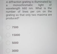 A diffraction grating is illuminated by
monochromatic
light of
wavelength 660 nm. What is the
number of lines per cm on the
grating so that only two maxima are
produced?
O 7500
15000
5000
3000
