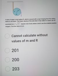 R
axis
A disk of mass m and radius R, which is wound with a rope hanging from the ceiling,
starts to roll down. The linear velocity of the ball when it has rolled 5 m down can be
expressed as v = - (square root of a/b) where a and b are the smallest possible
integers. Find the value of a+b.
O Cannot calculate without
values of m and R
O 201
200
O 203
