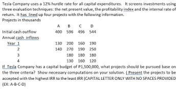 Tesla Company uses a 12% hurdle rate for all capital expenditures. It screens investments using
three evaluation techniques: the net present value, the profitability index and the internal rate of
return. It has lined up four projects with the following information.
Projects in thousands
A
B C D
400 596 496 544
Initial cash outflow
Annual cash inflows
Year 1
130 200
160
190
2
140
270
190 250
3
180 180
180
4
130 160 120
If Tesla Company has a capital budget of P1,500,000, what projects should be pursued base on
the three criteria? Show necessary computations on your solution. (Present the projects to be
accepted with the highest IRR to the least IRR (CAPITAL LETTER ONLY WITH NO SPACES PROVIDED
(EX: A-B-C-D)