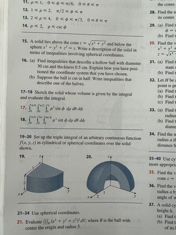 11, p = 1, 0 = φ < π/6, 0 = 0 < π
12. 1 < p = 2,
13. 2 < p = 4,
14. p ≤ 2, p≤ csc
X
15. A solid lies above the cone z = √√√x² + y² and below the
sphere x² + y² + z² = z. Write a description of the solid in
terms of inequalities involving spherical coordinates.
16. (a) Find inequalities that describe a hollow ball with diameter
30 cm and thickness 0.5 cm. Explain how you have posi-
tioned the coordinate system that you have chosen.
(b) Suppose the ball is cut in half. Write inequalities that
describe one of the halves.
17-18 Sketch the solid whose volume is given by the integral
and evaluate the integral.
17.
π/2 < φ = π
0 = φ = π/3, 0 = 0 < π
gag on i
T/6 3
21
0
2
²p² sin & dp de dó
π/4
27 seco
2
18. S/2 p² sin & dp dº do
19-20 Set up the triple integral of an arbitrary continuous function
f(x, y, z) in cylindrical or spherical coordinates over the solid
shown.
19.
3
ΖΑ
ZAU mom stave
ruba
y
sdg
20.
XX 2
ZA
21-34 Use spherical coordinates.
21. Evaluate fff (x² + y² + z²)²dV, where B is the ball with
center the origin and radius 5.
S
the cones.
28. Find the a
its center.
29. (a) Find t
Ф= 1
(b) Find t
30. Find the v
x² + y² +
z = √x²
31. (a) Find t
stant c
(b) Find t
32. Let H be a
point is pr
(a) Find t
(b) Find t
(c) Find t
33. (a)
Find t
radius
(b) Find t
diame
34. Find the m
radius a if
distance fr
35-40 Use cy
more appropria
35. Find the v
cone z =
36. Find the v
radius a by
angle of T
37. A solid cy
height h.
(a) Find t
(b) Find th
of its