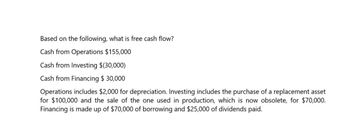 Based on the following, what is free cash flow?
Cash from Operations $155,000
Cash from Investing $(30,000)
Cash from Financing $ 30,000
Operations includes $2,000 for depreciation. Investing includes the purchase of a replacement asset
for $100,000 and the sale of the one used in production, which is now obsolete, for $70,000.
Financing is made up of $70,000 of borrowing and $25,000 of dividends paid.