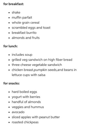 for breakfast:
• shake
• muffin parfait
• whole grain cereal
• scrambled eggs and toast
• breakfast burrito
for lunch:
• includes soup
grilled veg sandwich on high fiber bread
• three cheese vegetable sandwich
• chicken breast,pumpkin seeds,and beans in
lettuce cups with salsa
●
almonds and fruits
for snacks:
• hard boiled eggs
●
●
yogurt with berries
handful of almonds
veggies and hummus
• avocado
• sliced apples with peanut butter
• roasted chickpeas