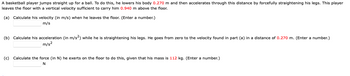 **Problem Statement:**

A basketball player jumps straight up for a ball. To do this, he lowers his body 0.270 m and then accelerates through this distance by forcefully straightening his legs. This player leaves the floor with a vertical velocity sufficient to carry him 0.940 m above the floor.

**Part (a): Calculate his velocity (in m/s) when he leaves the floor.**  
(Enter a number.)  
\_\_\_\_\_\_\_\_\_ m/s  

**Part (b): Calculate his acceleration (in m/s²) while he is straightening his legs.**  
He goes from zero to the velocity found in part (a) in a distance of 0.270 m. (Enter a number.)  
\_\_\_\_\_\_\_\_\_ m/s²  

**Part (c): Calculate the force (in N) he exerts on the floor to do this, given that his mass is 112 kg.**  
(Enter a number.)  
\_\_\_\_\_\_\_\_\_ N  

**Instructions:**

- Provide numerical answers in the boxes provided.
- Calculations should be based on the physics of motion, considering the given distances, velocities, and mass.