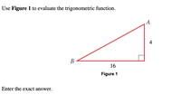 **Using Figure 1 to Evaluate Trigonometric Functions**

In this example, we will evaluate a trigonometric function using a right triangle as depicted in Figure 1.

**Figure 1: Right Triangle Description**

Figure 1 is a right triangle, labeled as triangle \( \triangle ABC \).

- The right angle is located at point \( C \).
- Side \( BC \) is the adjacent side to angle \( A \) and measures 16 units.
- Side \( AC \) is the opposite side to angle \( A \) and measures 4 units.

To find the length of the hypotenuse \( AB \), we can use the Pythagorean theorem:

\[ AB = \sqrt{AC^2 + BC^2} = \sqrt{4^2 + 16^2} = \sqrt{16 + 256} = \sqrt{272} = 4\sqrt{17}. \]

**Evaluating Trigonometric Functions**

Assume we want to find \(\sin A\), \(\cos A\), and \(\tan A\):

- \(\sin A = \frac{\text{opposite}}{\text{hypotenuse}} = \frac{4}{4\sqrt{17}}\).
- \(\cos A = \frac{\text{adjacent}}{\text{hypotenuse}} = \frac{16}{4\sqrt{17}}\).
- \(\tan A = \frac{\text{opposite}}{\text{adjacent}} = \frac{4}{16} = \frac{1}{4}\).

**Note:** Remember to simplify the trigonometric values where applicable. Enter the exact answer as required.