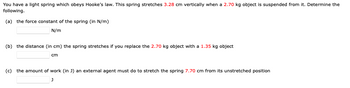 You have a light spring which obeys Hooke's law. This spring stretches 3.28 cm vertically when a 2.70 kg object is suspended from it. Determine the
following.
(a) the force constant of the spring (in N/m)
N/m
(b) the distance (in cm) the spring stretches if you replace the 2.70 kg object with a 1.35 kg object
cm
(c) the amount of work (in J) an external agent must do to stretch the spring 7.70 cm from its unstretched position
J