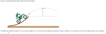 A man on a motorcycle plans to make a jump as shown in the figure.
If he leaves the ramp with a speed of 32.0 m/s and has a speed of 29.9 m/s at the top of his trajectory, determine his maximum height (h) (in m) above the end of the ramp. Ignore friction and air resistance.
m