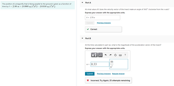 The position of a dragonfly that is flying parallel to the ground is given as a function of
[2.90 m + (0.0900 m/s²)t²]i- (0.0150 m/s³)t³ j.
time by 7 =
Part A
At what value of t does the velocity vector of the insect make an angle of 34.0° clockwise from the x-axis?
Express your answer with the appropriate units.
t = 2.70 s
Submit
✓ Correct
Part B
Previous Answers
At the time calculated in part (a), what is the magnitude of the acceleration vector of the insect?
Express your answer with the appropriate units.
a = 0.33
μA
s²
?
Submit Previous Answers Request Answer
X Incorrect; Try Again; 25 attempts remaining