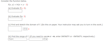 Consider the function below.
f(x, y) = In(x + y - 3)
(a) Evaluate f(1, 3).
(b) Evaluate f(e, 3)
(c) Find and sketch the domain of f. (Do this on paper. Your instructor may ask you to turn in this work.)
3
(d) Find the range of f. (If you need to use co or -00, enter INFINITY or -INFINITY, respectively.)
? ♥
? ♥