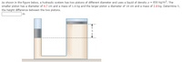 As shown in the figure below, a hydraulic system has two pistons of different diameter and uses a liquid of density p = 850 kg/m³. The
smaller piston has a diameter of 4.7 cm and a mass of 1.6 kg and the larger piston a diameter of 14 cm and a mass of 2.8 kg. Determine h,
the height difference between the two pistons.
m
