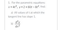 1. For the parametric equations:
x = 4t3, y=2 + 60t – 8t2, find:
a) All values of t at which the
tangent line has slope 1.
d?y
b)
dx2
