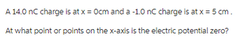 A 14.0 nC charge is at x = 0cm and a -1.0 nC charge is at x = 5 cm.
At what point or points on the x-axis is the electric potential zero?