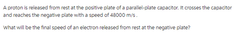 A proton is released from rest at the positive plate of a parallel-plate capacitor. It crosses the capacitor
and reaches the negative plate with a speed of 48000 m/s.
What will be the final speed of an electron released from rest at the negative plate?