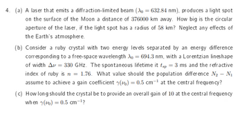 4. (a) A laser that emits a diffraction-limited beam (Xo = 632.84 nm), produces a light spot
on the surface of the Moon a distance of 376000 km away. How big is the circular
aperture of the laser, if the light spot has a radius of 58 km? Neglect any effects of
the Earth's atmosphere.
(b) Consider a ruby crystal with two energy levels separated by an energy difference
corresponding to a free-space wavelength Xo = 694.3 nm, with a Lorentzian lines hape
of width Av=330 GHz. The spontaneous lifetime it tsp = 3 ms and the refractive
index of ruby is n = 1.76. What value should the population difference N₂ - №₁
assume to achieve a gain coefficient () = 0.5 cm-¹ at the central frequency?
(c) How long should the crystal be to provide an overall gain of 10 at the central frequency
when y() = 0.5 cm-¹?