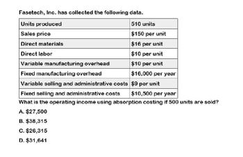 Fasetech, Inc. has collected the following data.
Units produced
510 units
Sales price
Direct materials
Direct labor
Variable manufacturing overhead
Fixed manufacturing overhead
Variable selling and administrative costs
Fixed selling and administrative costs
$150 per unit
$16 per unit
$10 per unit
$10 per unit
$16,000 per year
$9 per unit
$10,500 per year
What is the operating income using absorption costing if 500 units are sold?
A. $27,500
B. $38,315
C. $26,315
D. $31,641