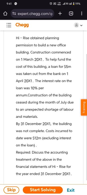 9:41
V1.185G 19%
KB/s
expert.chegg.com/q
Chegg
Hi Rise obtained planning
14
permission to build a new office
building. Construction commenced
on 1 March 20X1. To help fund the
cost of this building, a loan for $5m
was taken out from the bank on 1
April 20X1. The interest rate on the
loan was 10% per
annum.Construction of the building
ceased during the month of July due
to an unexpected shortage of labour
and materials.
By 31 December 20X1, the building
was not complete. Costs incurred to
date were $12m (excluding interest
on the loan).
Required: Discuss the accounting
treatment of the above in the
financial statements of Hi-Rise for
the year ended 31 December 20X1.
Skip
Start Solving
Exit
>
Training