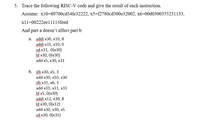 5. Trace the following RISC-V code and give the result of each instruction.
Assume: x10=80700cd34fe32222, x5=f2780cd300e32002, x6=00d0300355231133,
xl1=00222eell113feed
And part a doesn't affect part b
а. addi x30, x10, 8
addi x31, x10, 0
sd x31, 0(x30)
Id x30, 0(x30)
add x5, х30, х31
b. sli x30, x5, 3
add x30, x10, х30
slli x31, x6, 3
add x31, x11, х31
Id x5, 0(x30)
addi x12, x30, 8
Id x30, 0(x12)
add x30, х30, х5
sd x30, 0(x31)
