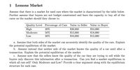 1
Lemons Market
Assume that there is a market for used cars where the market is characterized by the table below.
Further assume that buyers are not budget constrained and have the capacity to buy all of the
cares on the market should they choose to.
Quality Level
High
Percentage of Cars
20%
Value to Seller
Value to Buyer
50%
30%
$20,000
$15,000
$10,000
$24,000
$18,000
$12,000
Moderate
Low
a. Assume that both sides of the market can accurately identify the quality of the cars. Explain
the potential equilibrium of the market.
b. Assume instead that neither side of the market knows the quality of a car until after a
transaction. Explain the potential equilibrium of the market.
c. Assume now that the sellers know the quality of the car they are trying to sell while the
buyers only discover this information after a transaction. Can you find a market equilibrium in
which all cars sell? Only Moderate and Low? Provide a clear argument along with the equilibrium
structure for each case.
