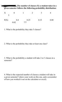 : The number of classes (X) a student takes in a
given semester follows the following probability distribution:
1
2
3
4
5
Р(X)
0.4
0.25
0.15
0.08
0.02
???
1. What is the probability they take 5 classes?
2. What is the probability they take at least one class?
3. What is the probability a student will take 2 or 3 classes in a
semester?
4. What is the expected number of classes a student will take in
a given semester? (show your work on this one, and a screenshot
of how you worked it out on the calculator or excel).
