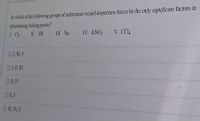 In which of the following groups of substances would dispersion forces be the only significant factors in
determining boiling ponts?
L Ch
II HF
II Ne
IV. KNO2
V. CC4
OLIV
OI, IV
O I V
