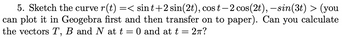 5. Sketch the curve r(t) =< sint+2 sin(2t), cos t— 2 cos(2t), — sin(3t) > (you
can plot it in Geogebra first and then transfer on to paper). Can you calculate
the vectors T, B and N at t = 0 and at t 2πT?
-