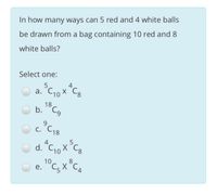 In how many ways can 5 red and 4 white balls
be drawn from a bag containing 10 red and 8
white balls?
Select one:
5.
a. C10 X
18
b. "C,
9.
С. С18
4
O d. "C, x°C,
d. C10 X Cg
e. "C, X °C.
10
8 CA
