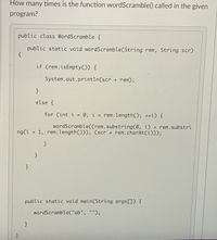 How many times is the function wordScramble() called in the given
program?
public class WordScramble {
public static void wordScramble(String rem, String scr)
{
if (rem.isEmpty()) {
System.out.println(scr + rem);
}
else {
for (int i = 0; i < rem.length(); ++i) {
wordScramble((rem.substring(0, i) + rem.substri
ng(i + 1, rem.length())), (scr + rem.charAt(i)));
}
}
}
public static void main(String args[]) {
wordScramble("ab", "");
}
}
