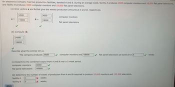 An electronics company has two production facilities, denoted A and B. During an average week, facility A produces 2000 computer monitors and 10,000 flat panel televisions,
and facility B produces 4000 computer monitors and 18,000 flat panel televisions.
(a) Give vectors a and b that give the weekly production amounts at A and B, respectively.
a =
2000
10000
(b) Compute 6b.
eBook
24000
108000
b =
4000
Describe what the entries tell us.
18000
The company produces 24000
5
3
computer monitors
flat panel televisions
computer monitors and 108000
(c) Determine the combined output from A and B over a 5-week period.
computer monitors 30000
flat panel televisions
140000
flat panel televisions at facility B in 6
(d) Determine the number of weeks of production from A and B required to produce 32,000 monitors and 152,000 televisions.
facility A
X weeks
facility B
X weeks
weeks.