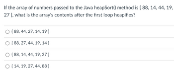 If the array of numbers passed to the Java heapSort() method is { 88, 14, 44, 19,
27 }, what is the array's contents after the first loop heapifies?
{88, 44, 27, 14, 19}
{88, 27, 44, 19, 14}
{88, 14, 44, 19, 27}
O { 14, 19, 27, 44, 88}