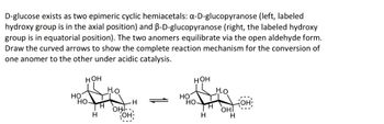 D-glucose exists as two epimeric cyclic hemiacetals: a-D-glucopyranose (left, labeled
hydroxy group is in the axial position) and B-D-glucopyranose (right, the labeled hydroxy
group is in equatorial position). The two anomers equilibrate via the open aldehyde form.
Draw the curved arrows to show the complete reaction mechanism for the conversion of
one anomer to the other under acidic catalysis.
HOH
HOH
Ho
HO
HO
HO
HO-
H
H
HO-
OH!--
H
H
OH
H
OHI
H